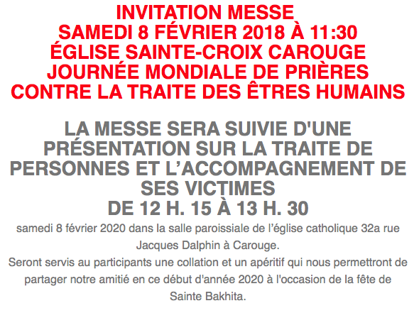 INVITATION MESSE  SAMEDI 8 FÉVRIER 2018 À 11:30 ÉGLISE SAINTE-CROIX CAROUGE JOURNÉE MONDIALE DE PRIÈRES CONTRE LA TRAITE DES ÊTRES HUMAINS  LA MESSE SERA SUIVIE D’UNE PRÉSENTATION SUR LA TRAITE DE PERSONNES ET L’ACCOMPAGNEMENT DE SES VICTIMES DE 12 H. 15 À 13 H. 30